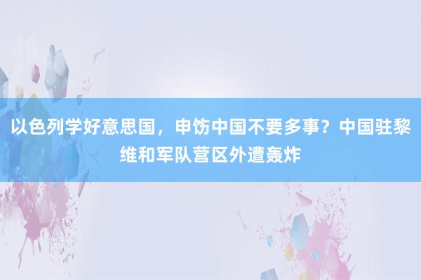 以色列学好意思国，申饬中国不要多事？中国驻黎维和军队营区外遭轰炸