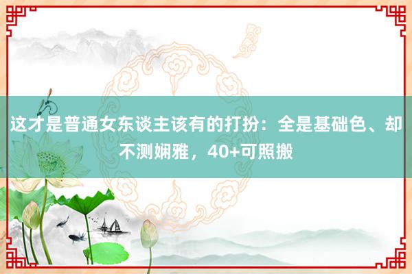 这才是普通女东谈主该有的打扮：全是基础色、却不测娴雅，40+可照搬